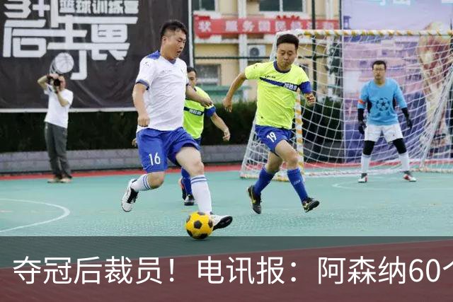 夺冠后裁员！电讯报：阿森纳60个岗位面临裁员，明星员工拿大头