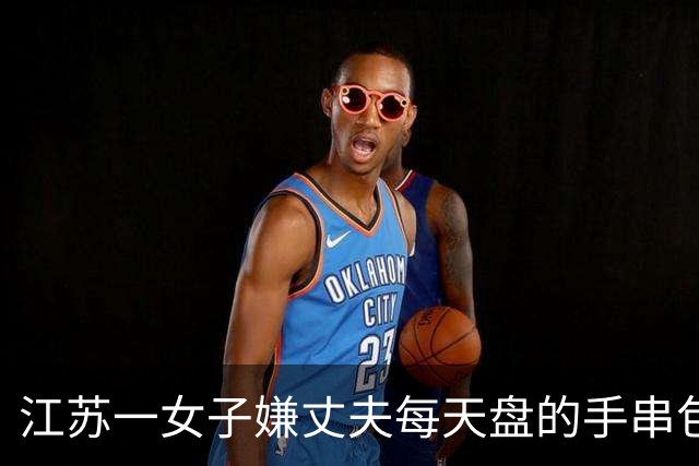 江苏一女子嫌丈夫每天盘的手串包浆锃亮，用刷子猛搓：“还得是洗衣粉，洗出来的水都是褐色的”